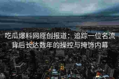 吃瓜爆料网原创报道：追踪一位名流背后长达数年的操控与掩饰内幕