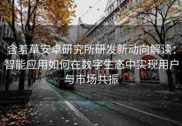 含羞草安卓研究所研发新动向解读：智能应用如何在数字生态中实现用户与市场共振