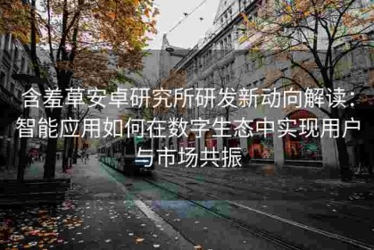 含羞草安卓研究所研发新动向解读：智能应用如何在数字生态中实现用户与市场共振