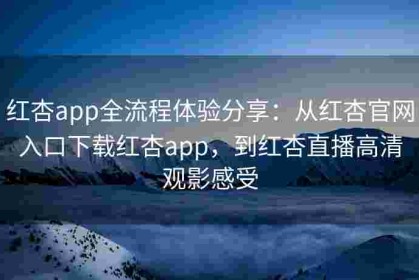 红杏app全流程体验分享：从红杏官网入口下载红杏app，到红杏直播高清观影感受