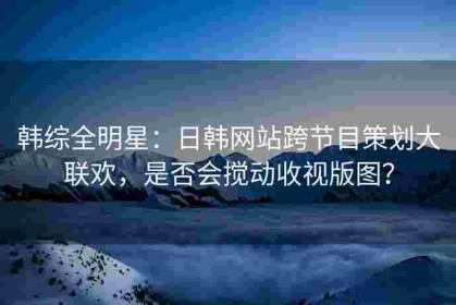 韩综全明星：日韩网站跨节目策划大联欢，是否会搅动收视版图？