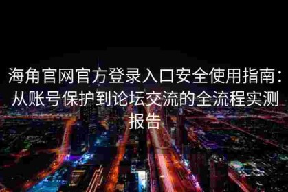 海角官网官方登录入口安全使用指南：从账号保护到论坛交流的全流程实测报告