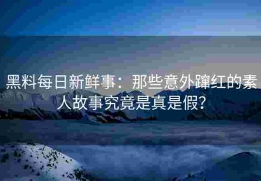 黑料每日新鲜事：那些意外蹿红的素人故事究竟是真是假？