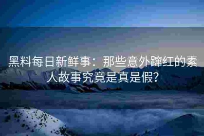 黑料每日新鲜事：那些意外蹿红的素人故事究竟是真是假？