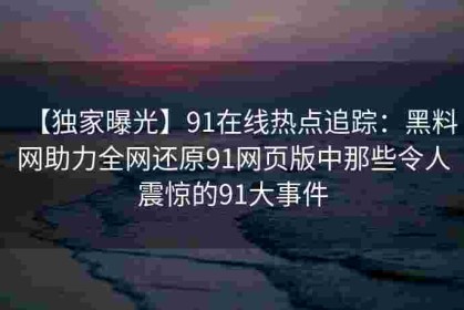 【独家曝光】91在线热点追踪：黑料网助力全网还原91网页版中那些令人震惊的91大事件