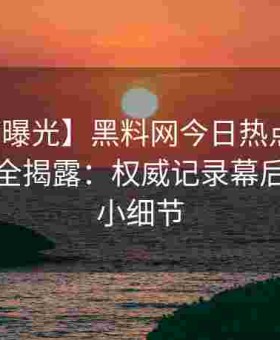 【深度曝光】黑料网今日热点事件核心数据全揭露：权威记录幕后每个微小细节