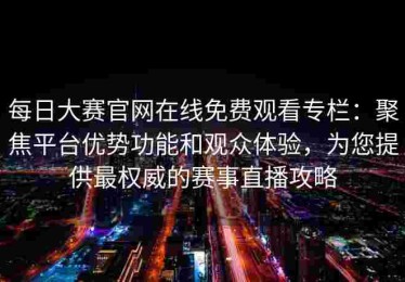 每日大赛官网在线免费观看专栏：聚焦平台优势功能和观众体验，为您提供最权威的赛事直播攻略