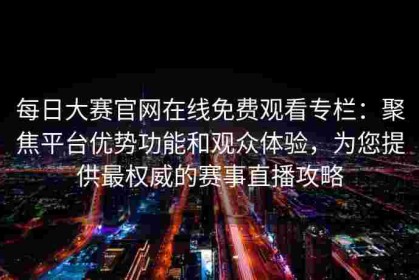 每日大赛官网在线免费观看专栏：聚焦平台优势功能和观众体验，为您提供最权威的赛事直播攻略