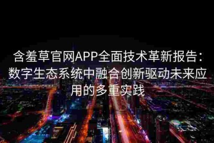 含羞草官网APP全面技术革新报告：数字生态系统中融合创新驱动未来应用的多重实践
