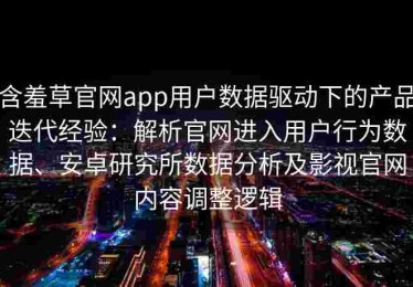 含羞草官网app用户数据驱动下的产品迭代经验：解析官网进入用户行为数据、安卓研究所数据分析及影视官网内容调整逻辑
