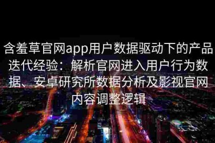 含羞草官网app用户数据驱动下的产品迭代经验：解析官网进入用户行为数据、安卓研究所数据分析及影视官网内容调整逻辑