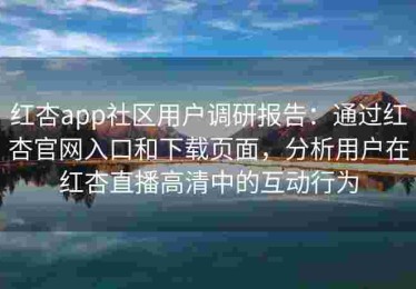 红杏app社区用户调研报告：通过红杏官网入口和下载页面，分析用户在红杏直播高清中的互动行为