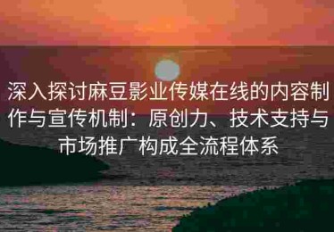 深入探讨麻豆影业传媒在线的内容制作与宣传机制：原创力、技术支持与市场推广构成全流程体系