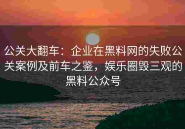 公关大翻车：企业在黑料网的失败公关案例及前车之鉴，娱乐圈毁三观的黑料公众号
