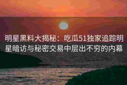 明星黑料大揭秘：吃瓜51独家追踪明星暗访与秘密交易中层出不穷的内幕