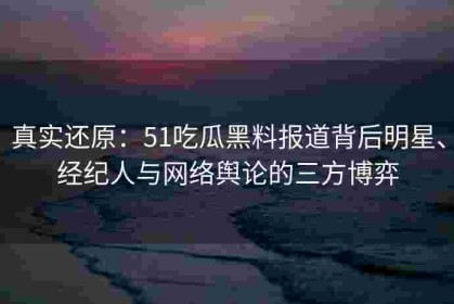 真实还原：51吃瓜黑料报道背后明星、经纪人与网络舆论的三方博弈