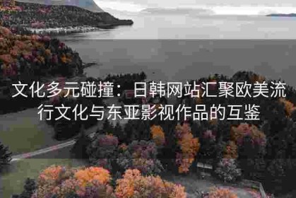 文化多元碰撞：日韩网站汇聚欧美流行文化与东亚影视作品的互鉴