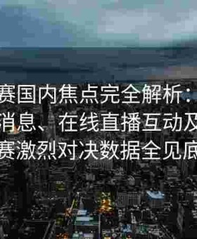 每日大赛国内焦点完全解析：今日官网最新消息、在线直播互动及反差大赛激烈对决数据全见底