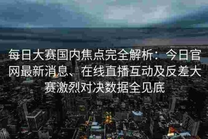 每日大赛国内焦点完全解析：今日官网最新消息、在线直播互动及反差大赛激烈对决数据全见底