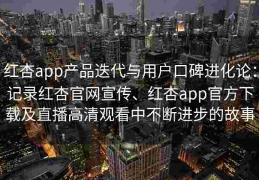 红杏app产品迭代与用户口碑进化论：记录红杏官网宣传、红杏app官方下载及直播高清观看中不断进步的故事