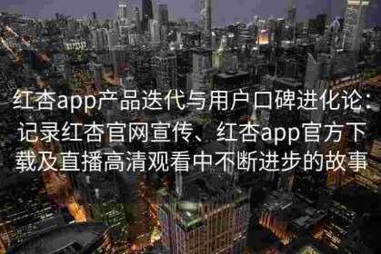 红杏app产品迭代与用户口碑进化论：记录红杏官网宣传、红杏app官方下载及直播高清观看中不断进步的故事