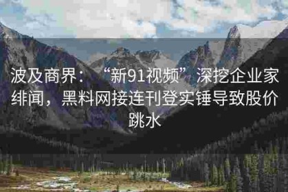 波及商界：“新91视频”深挖企业家绯闻，黑料网接连刊登实锤导致股价跳水