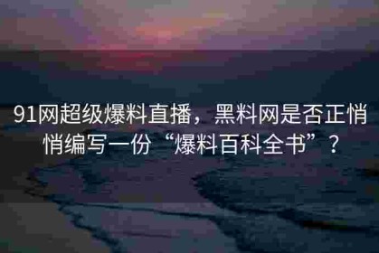 91网超级爆料直播，黑料网是否正悄悄编写一份“爆料百科全书”？