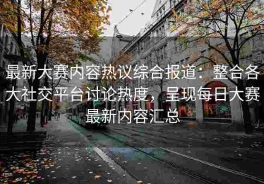 最新大赛内容热议综合报道：整合各大社交平台讨论热度，呈现每日大赛最新内容汇总