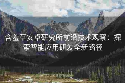含羞草安卓研究所前沿技术观察：探索智能应用研发全新路径