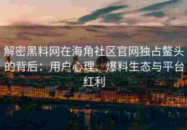 解密黑料网在海角社区官网独占鳌头的背后：用户心理、爆料生态与平台红利