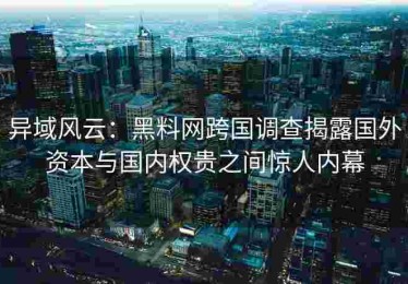 异域风云：黑料网跨国调查揭露国外资本与国内权贵之间惊人内幕