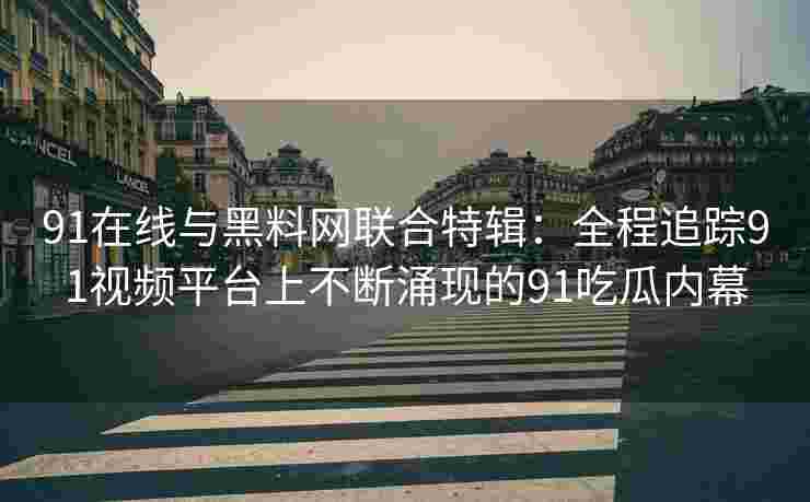 91在线与黑料网联合特辑：全程追踪91视频平台上不断涌现的91吃瓜内幕