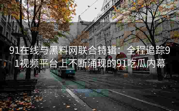 91在线与黑料网联合特辑：全程追踪91视频平台上不断涌现的91吃瓜内幕