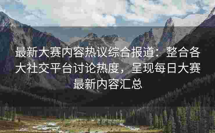 最新大赛内容热议综合报道：整合各大社交平台讨论热度，呈现每日大赛最新内容汇总