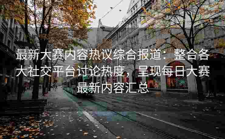最新大赛内容热议综合报道：整合各大社交平台讨论热度，呈现每日大赛最新内容汇总
