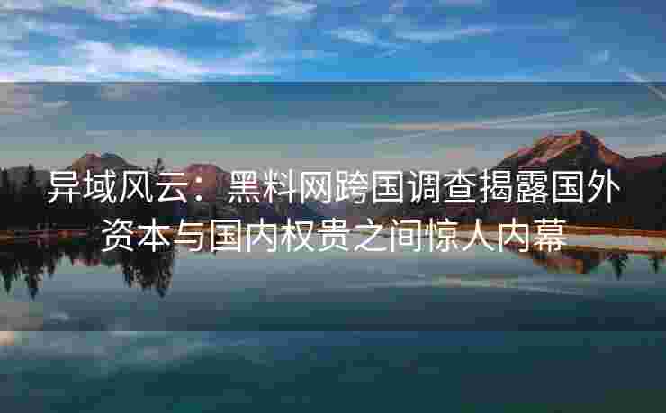 异域风云：黑料网跨国调查揭露国外资本与国内权贵之间惊人内幕