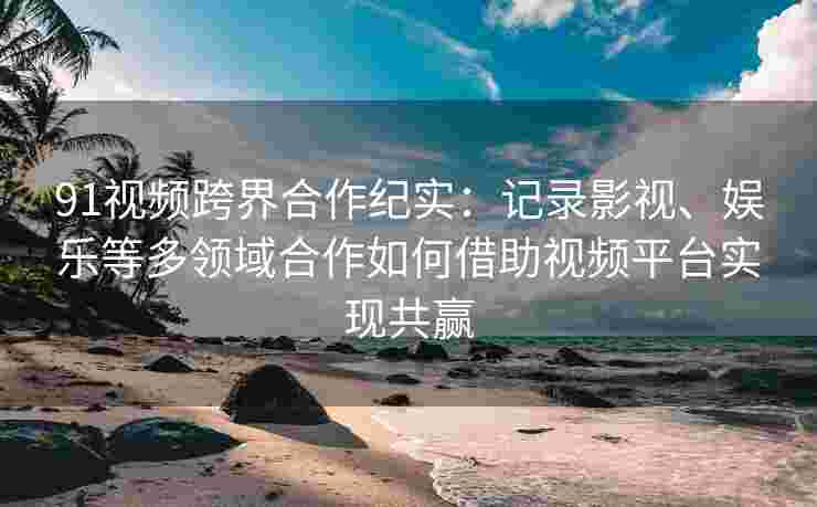 91视频跨界合作纪实：记录影视、娱乐等多领域合作如何借助视频平台实现共赢