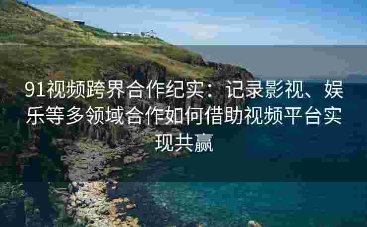 91视频跨界合作纪实：记录影视、娱乐等多领域合作如何借助视频平台实现共赢