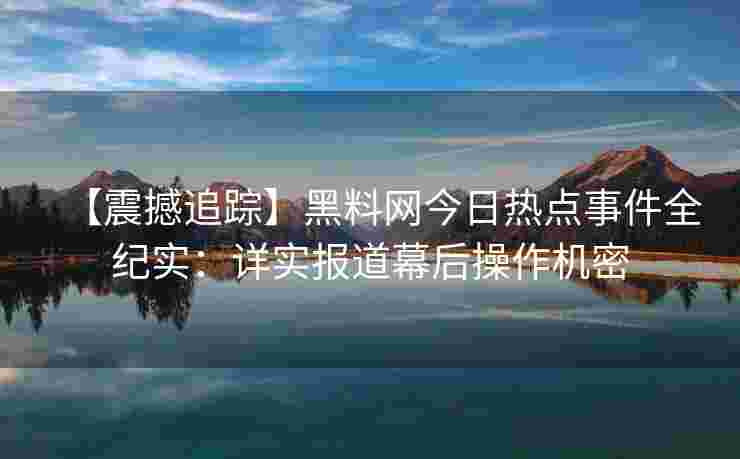 【震撼追踪】黑料网今日热点事件全纪实：详实报道幕后操作机密