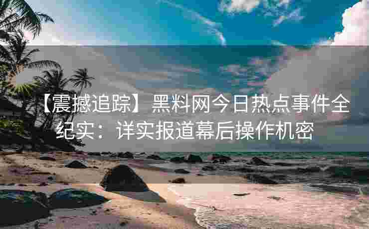 【震撼追踪】黑料网今日热点事件全纪实：详实报道幕后操作机密