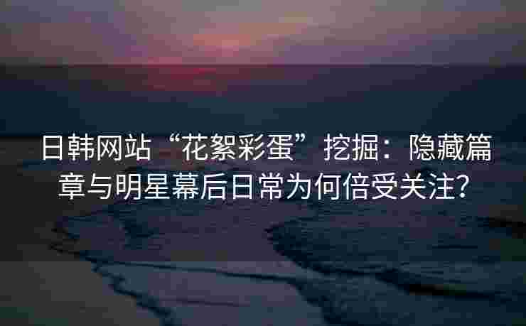 日韩网站“花絮彩蛋”挖掘：隐藏篇章与明星幕后日常为何倍受关注？