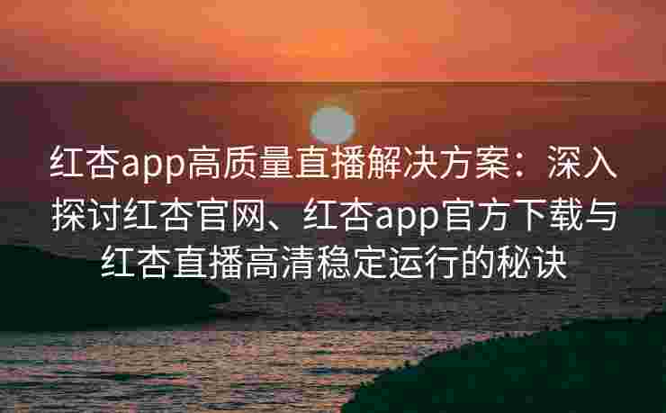 红杏app高质量直播解决方案：深入探讨红杏官网、红杏app官方下载与红杏直播高清稳定运行的秘诀