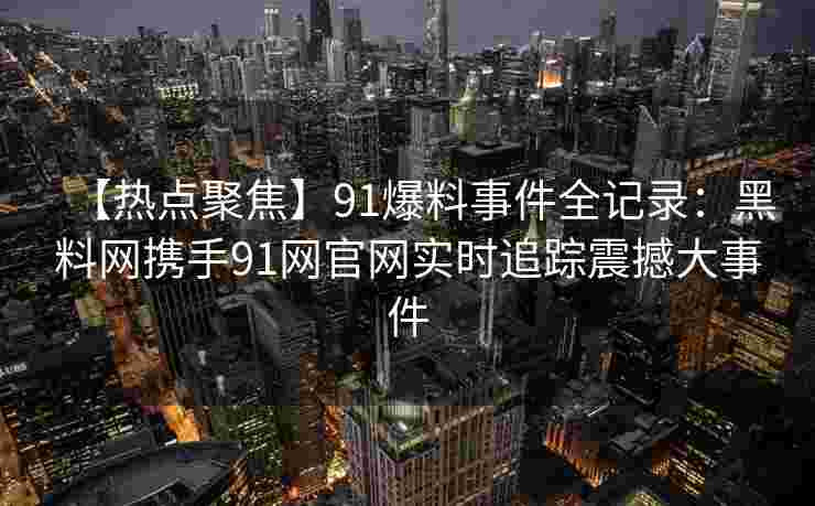 【热点聚焦】91爆料事件全记录：黑料网携手91网官网实时追踪震撼大事件