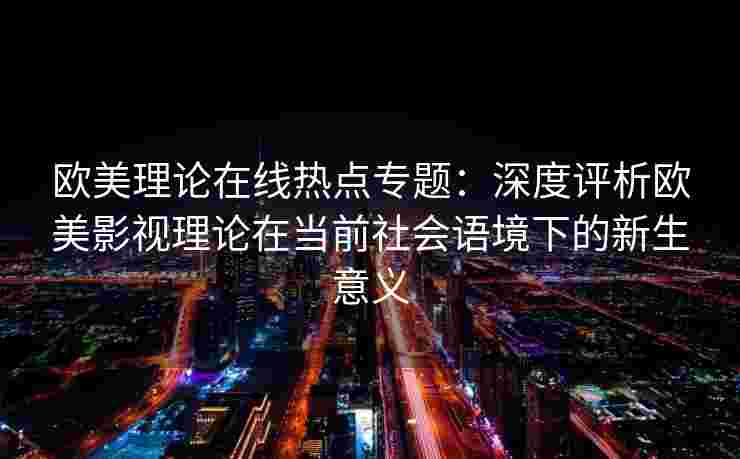 欧美理论在线热点专题：深度评析欧美影视理论在当前社会语境下的新生意义