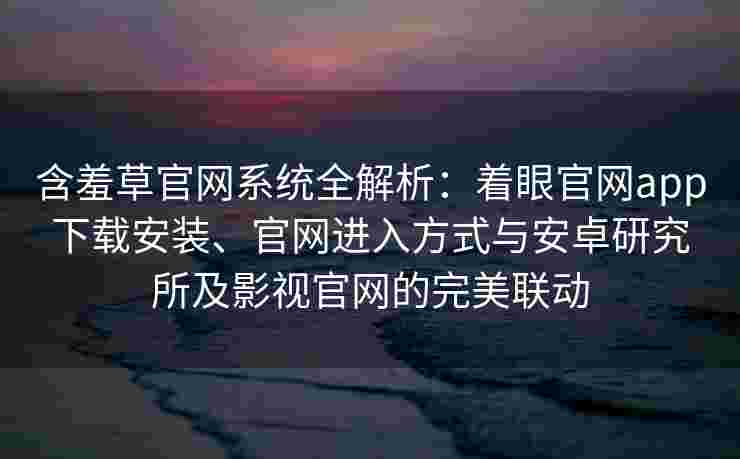 含羞草官网系统全解析：着眼官网app下载安装、官网进入方式与安卓研究所及影视官网的完美联动