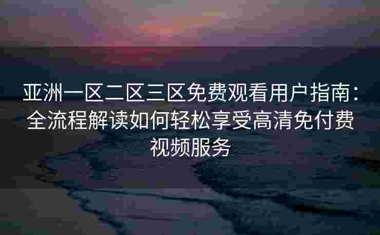 亚洲一区二区三区免费观看用户指南：全流程解读如何轻松享受高清免付费视频服务