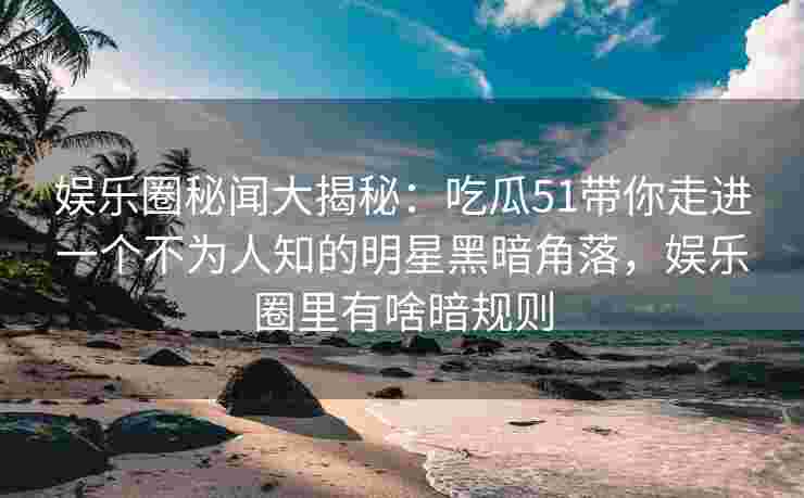 娱乐圈秘闻大揭秘：吃瓜51带你走进一个不为人知的明星黑暗角落，娱乐圈里有啥暗规则