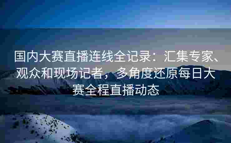 国内大赛直播连线全记录：汇集专家、观众和现场记者，多角度还原每日大赛全程直播动态