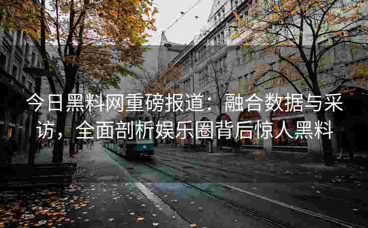 今日黑料网重磅报道：融合数据与采访，全面剖析娱乐圈背后惊人黑料