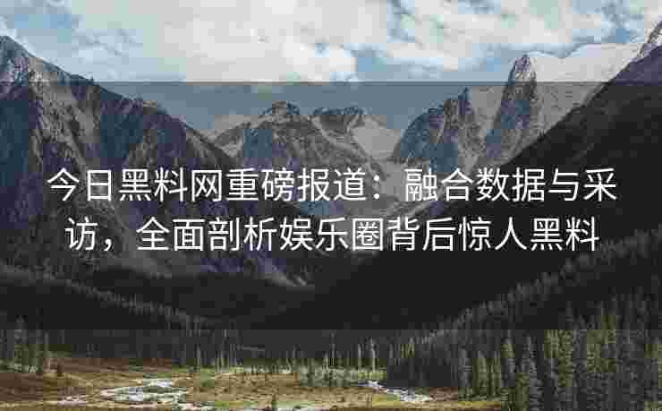 今日黑料网重磅报道：融合数据与采访，全面剖析娱乐圈背后惊人黑料